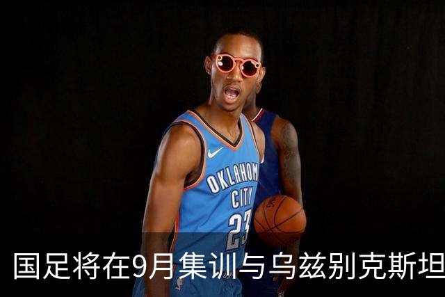 国足将在9月集训与乌兹别克斯坦进行热身赛，年轻一代备受期待